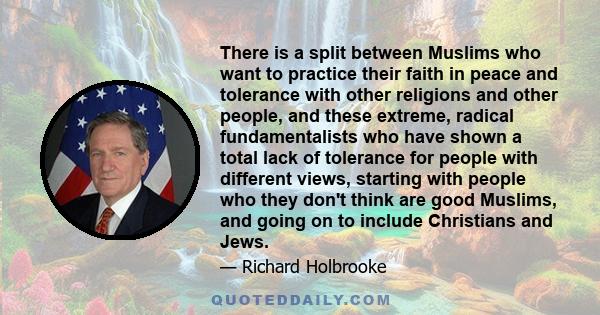 There is a split between Muslims who want to practice their faith in peace and tolerance with other religions and other people, and these extreme, radical fundamentalists who have shown a total lack of tolerance for