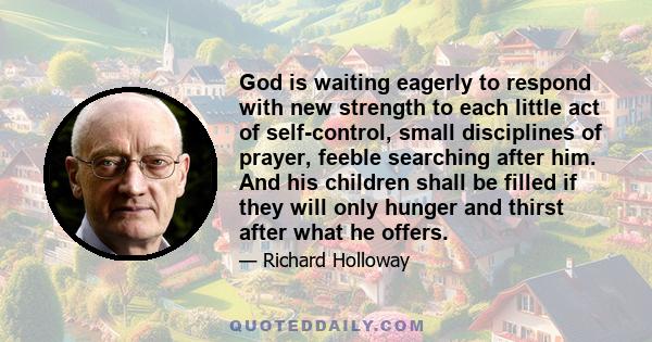 God is waiting eagerly to respond with new strength to each little act of self-control, small disciplines of prayer, feeble searching after him. And his children shall be filled if they will only hunger and thirst after 