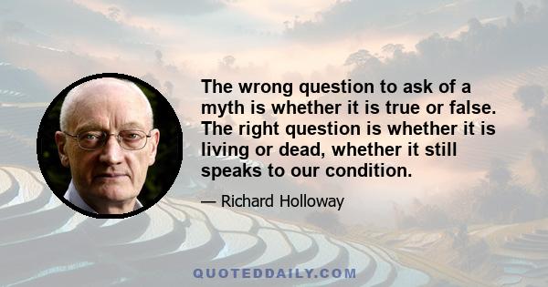 The wrong question to ask of a myth is whether it is true or false. The right question is whether it is living or dead, whether it still speaks to our condition.