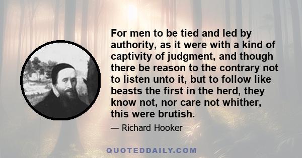 For men to be tied and led by authority, as it were with a kind of captivity of judgment, and though there be reason to the contrary not to listen unto it, but to follow like beasts the first in the herd, they know not, 