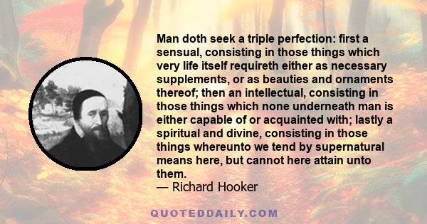 Man doth seek a triple perfection: first a sensual, consisting in those things which very life itself requireth either as necessary supplements, or as beauties and ornaments thereof; then an intellectual, consisting in