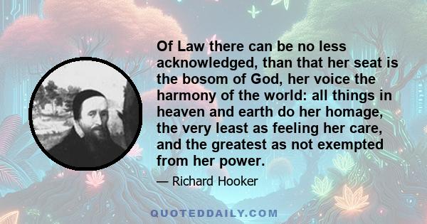 Of Law there can be no less acknowledged, than that her seat is the bosom of God, her voice the harmony of the world: all things in heaven and earth do her homage, the very least as feeling her care, and the greatest as 