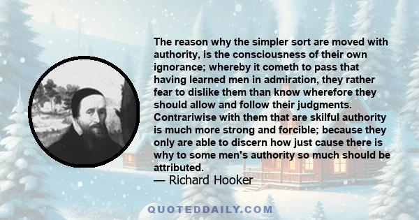 The reason why the simpler sort are moved with authority, is the consciousness of their own ignorance; whereby it cometh to pass that having learned men in admiration, they rather fear to dislike them than know