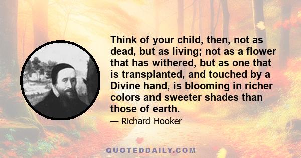 Think of your child, then, not as dead, but as living; not as a flower that has withered, but as one that is transplanted, and touched by a Divine hand, is blooming in richer colors and sweeter shades than those of