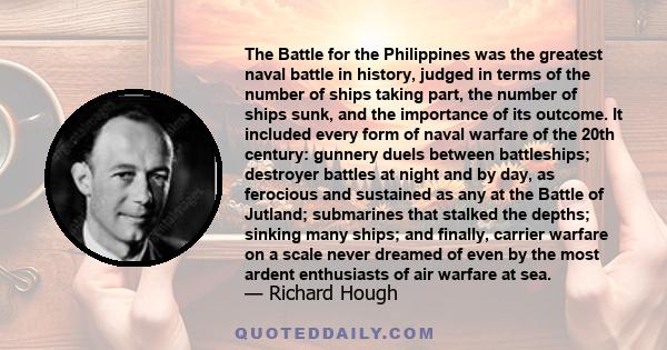 The Battle for the Philippines was the greatest naval battle in history, judged in terms of the number of ships taking part, the number of ships sunk, and the importance of its outcome. It included every form of naval