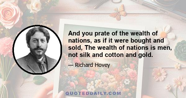 And you prate of the wealth of nations, as if it were bought and sold, The wealth of nations is men, not silk and cotton and gold.