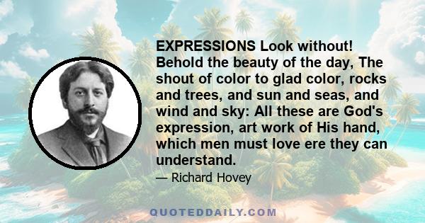 EXPRESSIONS Look without! Behold the beauty of the day, The shout of color to glad color, rocks and trees, and sun and seas, and wind and sky: All these are God's expression, art work of His hand, which men must love