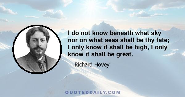 I do not know beneath what sky nor on what seas shall be thy fate; I only know it shall be high, I only know it shall be great.