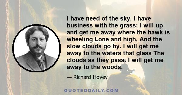 I have need of the sky, I have business with the grass; I will up and get me away where the hawk is wheeling Lone and high, And the slow clouds go by. I will get me away to the waters that glass The clouds as they pass. 