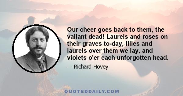 Our cheer goes back to them, the valiant dead! Laurels and roses on their graves to-day, lilies and laurels over them we lay, and violets o'er each unforgotten head.