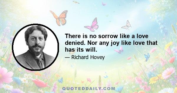 There is no sorrow like a love denied. Nor any joy like love that has its will.