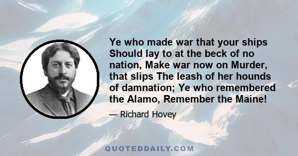 Ye who made war that your ships Should lay to at the beck of no nation, Make war now on Murder, that slips The leash of her hounds of damnation; Ye who remembered the Alamo, Remember the Maine!