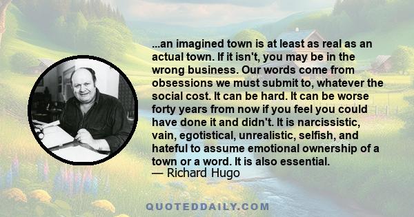 ...an imagined town is at least as real as an actual town. If it isn't, you may be in the wrong business. Our words come from obsessions we must submit to, whatever the social cost. It can be hard. It can be worse forty 