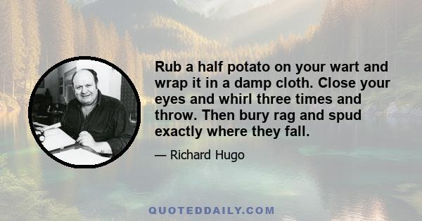 Rub a half potato on your wart and wrap it in a damp cloth. Close your eyes and whirl three times and throw. Then bury rag and spud exactly where they fall.