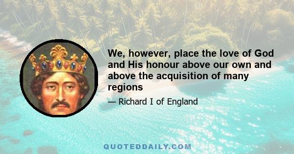 We, however, place the love of God and His honour above our own and above the acquisition of many regions