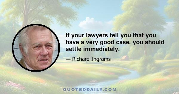 If your lawyers tell you that you have a very good case, you should settle immediately.