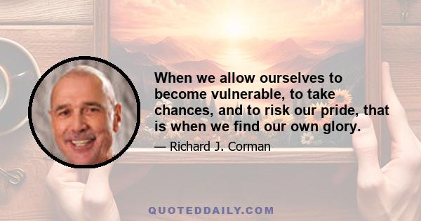 When we allow ourselves to become vulnerable, to take chances, and to risk our pride, that is when we find our own glory.