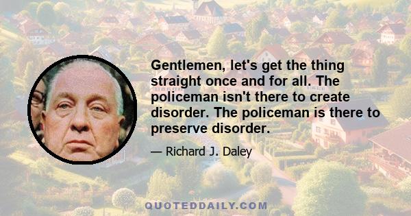 Gentlemen, let's get the thing straight once and for all. The policeman isn't there to create disorder. The policeman is there to preserve disorder.