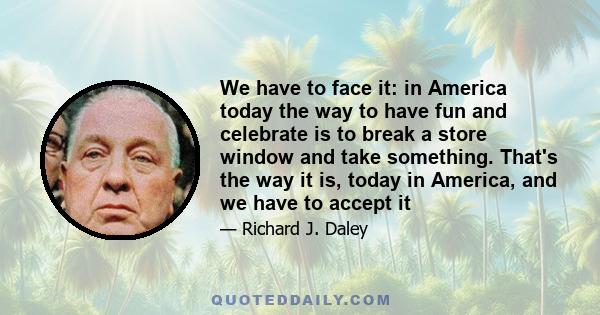 We have to face it: in America today the way to have fun and celebrate is to break a store window and take something. That's the way it is, today in America, and we have to accept it