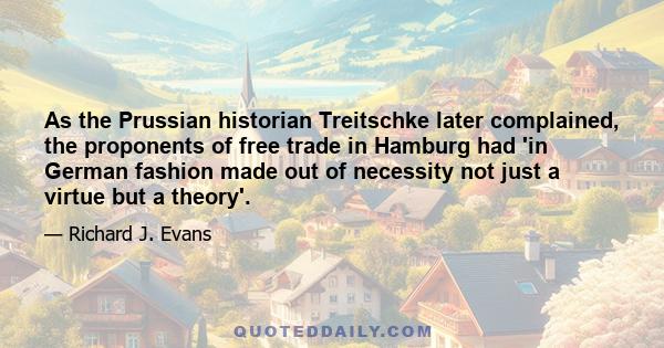 As the Prussian historian Treitschke later complained, the proponents of free trade in Hamburg had 'in German fashion made out of necessity not just a virtue but a theory'.