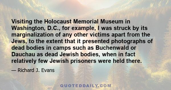 Visiting the Holocaust Memorial Museum in Washington, D.C., for example, I was struck by its marginalization of any other victims apart from the Jews, to the extent that it presented photographs of dead bodies in camps