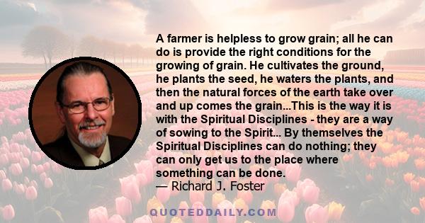 A farmer is helpless to grow grain; all he can do is provide the right conditions for the growing of grain. He cultivates the ground, he plants the seed, he waters the plants, and then the natural forces of the earth