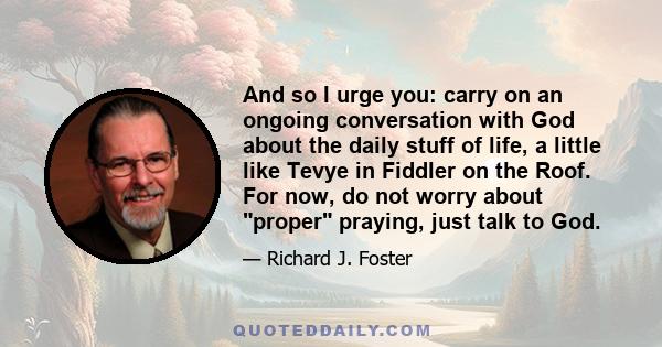 And so I urge you: carry on an ongoing conversation with God about the daily stuff of life, a little like Tevye in Fiddler on the Roof. For now, do not worry about proper praying, just talk to God.