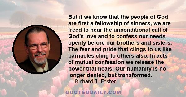 But if we know that the people of God are first a fellowship of sinners, we are freed to hear the unconditional call of God's love and to confess our needs openly before our brothers and sisters. The fear and pride that 