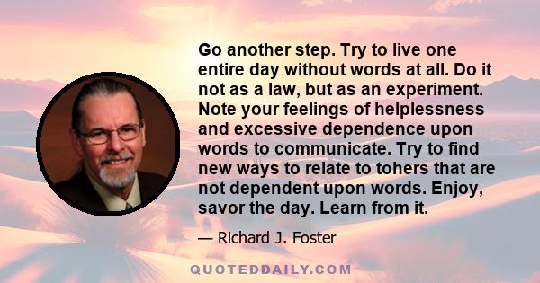 Go another step. Try to live one entire day without words at all. Do it not as a law, but as an experiment. Note your feelings of helplessness and excessive dependence upon words to communicate. Try to find new ways to