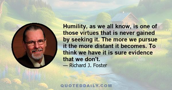 Humility, as we all know, is one of those virtues that is never gained by seeking it. The more we pursue it the more distant it becomes. To think we have it is sure evidence that we don't.