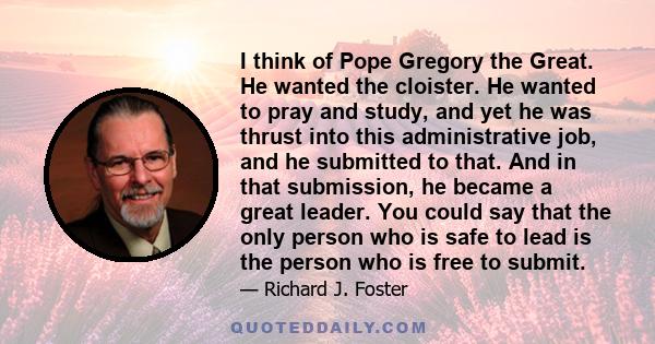 I think of Pope Gregory the Great. He wanted the cloister. He wanted to pray and study, and yet he was thrust into this administrative job, and he submitted to that. And in that submission, he became a great leader. You 