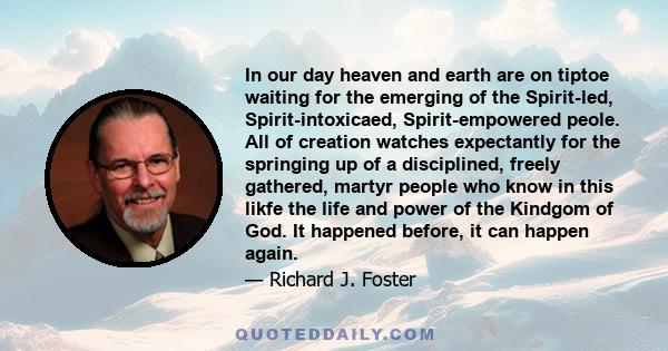 In our day heaven and earth are on tiptoe waiting for the emerging of the Spirit-led, Spirit-intoxicaed, Spirit-empowered peole. All of creation watches expectantly for the springing up of a disciplined, freely