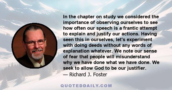 In the chapter on study we considered the importance of observing ourselves to see how often our speech is a frantic attempt to explain and justify our actions. Having seen this in ourselves, let's experiment with doing 