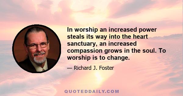 In worship an increased power steals its way into the heart sanctuary, an increased compassion grows in the soul. To worship is to change.