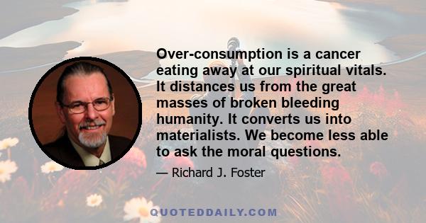 Over-consumption is a cancer eating away at our spiritual vitals. It distances us from the great masses of broken bleeding humanity. It converts us into materialists. We become less able to ask the moral questions.