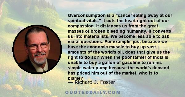 Overconsumption is a cancer eating away at our spiritual vitals. It cuts the heart right out of our compassion. It distances us from the great masses of broken bleeding humanity. It converts us into materialists. We