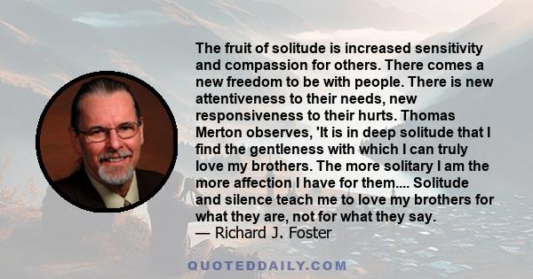 The fruit of solitude is increased sensitivity and compassion for others. There comes a new freedom to be with people. There is new attentiveness to their needs, new responsiveness to their hurts. Thomas Merton