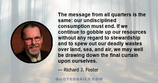 The message from all quarters is the same: our undisciplined consumption must end. If we continue to gobble up our resources without any regard to stewardship and to spew out our deadly wastes over land, sea, and air,