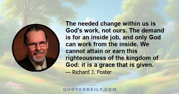 The needed change within us is God's work, not ours. The demand is for an inside job, and only God can work from the inside. We cannot attain or earn this righteousness of the kingdom of God: it is a grace that is given.