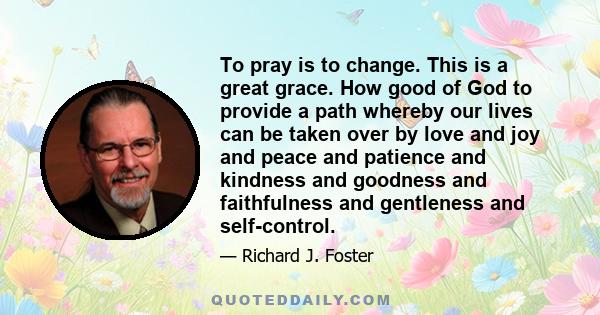 To pray is to change. This is a great grace. How good of God to provide a path whereby our lives can be taken over by love and joy and peace and patience and kindness and goodness and faithfulness and gentleness and