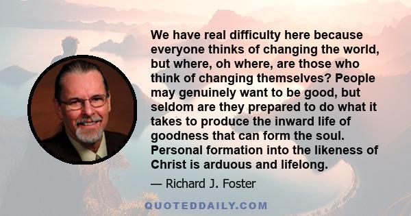 We have real difficulty here because everyone thinks of changing the world, but where, oh where, are those who think of changing themselves? People may genuinely want to be good, but seldom are they prepared to do what