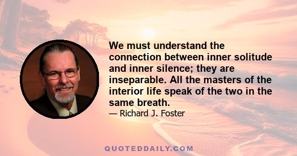 We must understand the connection between inner solitude and inner silence; they are inseparable. All the masters of the interior life speak of the two in the same breath.