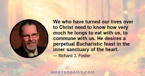 We who have turned our lives over to Christ need to know how very much he longs to eat with us, to commune with us. He desires a perpetual Eucharistic feast in the inner sanctuary of the heart.