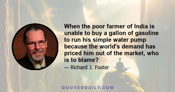 When the poor farmer of India is unable to buy a gallon of gasoline to run his simple water pump because the world's demand has priced him out of the market, who is to blame?