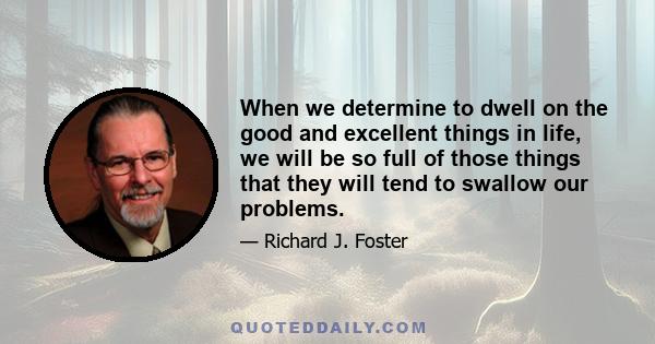 When we determine to dwell on the good and excellent things in life, we will be so full of those things that they will tend to swallow our problems.