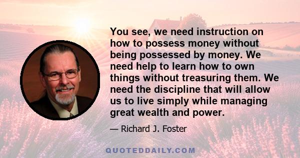 You see, we need instruction on how to possess money without being possessed by money. We need help to learn how to own things without treasuring them. We need the discipline that will allow us to live simply while