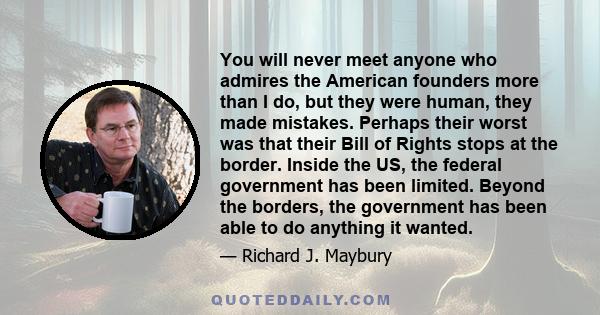 You will never meet anyone who admires the American founders more than I do, but they were human, they made mistakes. Perhaps their worst was that their Bill of Rights stops at the border. Inside the US, the federal