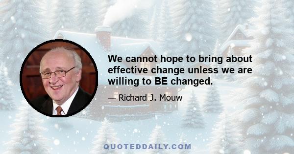 We cannot hope to bring about effective change unless we are willing to BE changed.