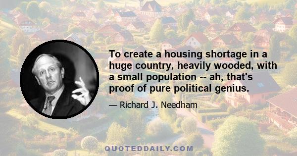 To create a housing shortage in a huge country, heavily wooded, with a small population -- ah, that's proof of pure political genius.