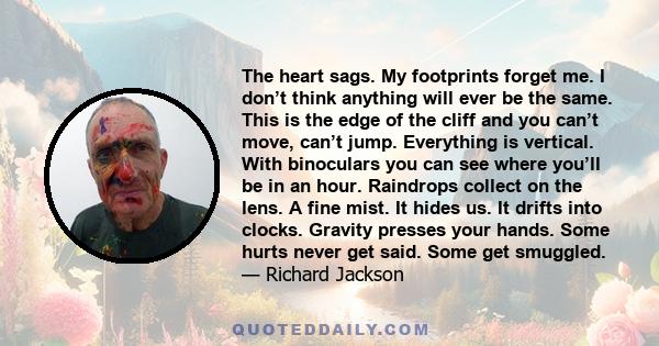 The heart sags. My footprints forget me. I don’t think anything will ever be the same. This is the edge of the cliff and you can’t move, can’t jump. Everything is vertical. With binoculars you can see where you’ll be in 